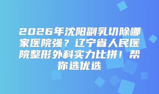 2026年沈阳副乳切除哪家医院强？辽宁省人民医院整形外科实力比拼！帮你选优选