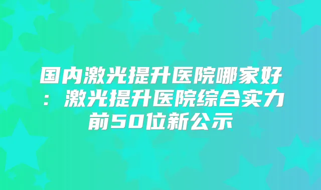 国内激光提升医院哪家好：激光提升医院综合实力前50位新公示