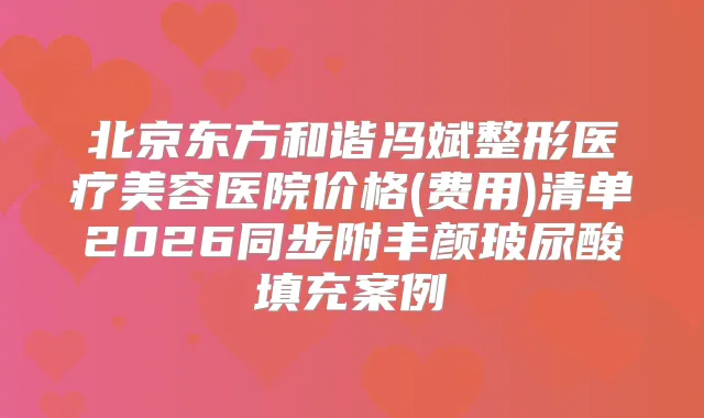北京东方和谐冯斌整形医疗美容医院价格(费用)清单2026同步附丰颜玻尿酸填充案例