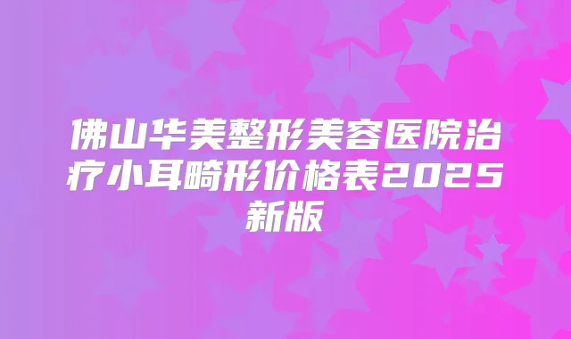 佛山华美整形美容医院小耳畸形价格表2025新版