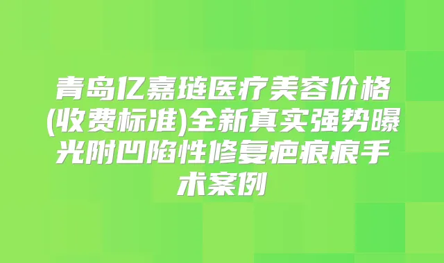 青岛亿嘉琏医疗美容价格(收费标准)全新真实强势曝光附凹陷性修复疤痕痕手术案例