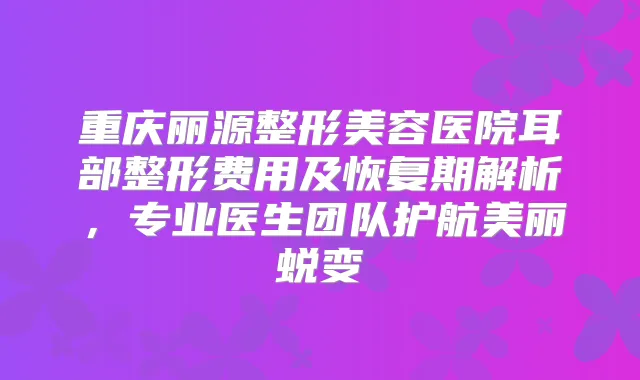 重庆丽源整形美容医院耳部整形费用及恢复期解析，专业医生团队护航美丽蜕变