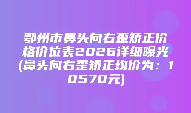 鄂州市鼻头向右歪矫正价格价位表2026详细曝光(鼻头向右歪矫正均价为：10570元)