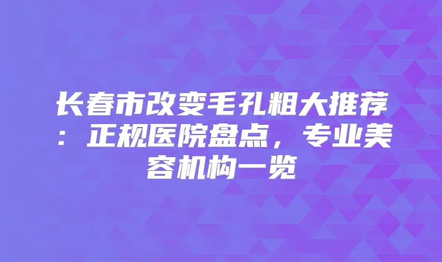 长春市改变毛孔粗大推荐:正规医院盘点,专业美容机构一览