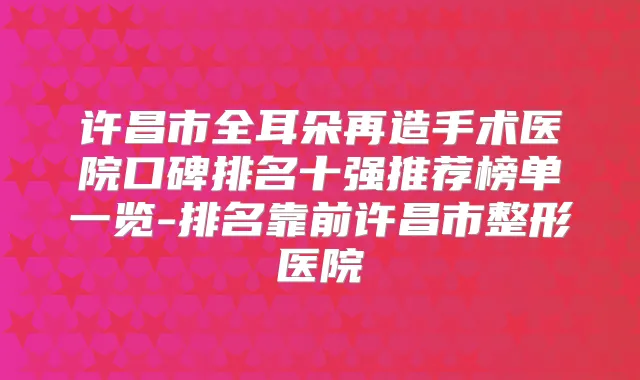 许昌市全耳朵再造手术医院口碑排名十强推荐榜单一览-排名靠前许昌市整形医院