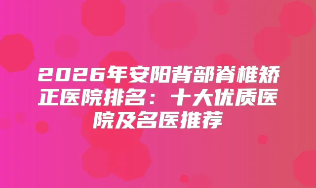 2026年安阳背部脊椎矫正医院排名：十大优质医院及名医推荐