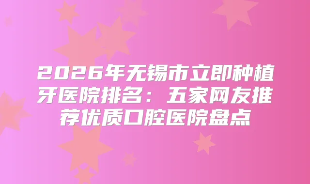 2026年无锡市立即种植牙医院排名：五家网友推荐优质口腔医院盘点
