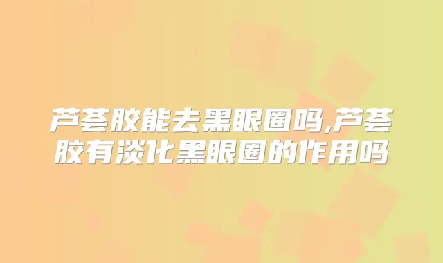 芦荟胶能去黑眼圈吗,芦荟胶有淡化黑眼圈的作用吗