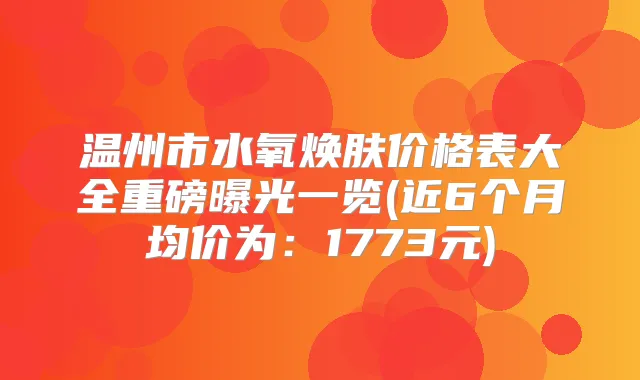 温州市水氧焕肤价格表大全重磅曝光一览(近6个月均价为：1773元)