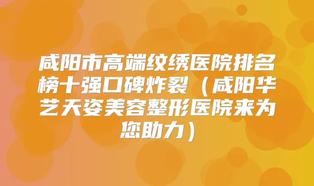 咸阳市高端纹绣医院排名榜十强口碑炸裂(咸阳华艺天姿美容整形医院来为您助力)