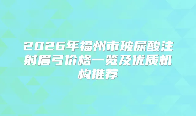 2026年福州市玻尿酸注射眉弓价格一览及优质机构推荐