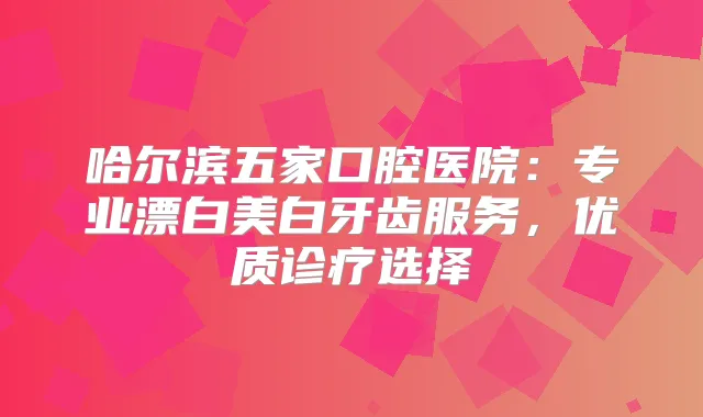 哈尔滨五家口腔医院：专业漂白美白牙齿服务，优质诊疗选择