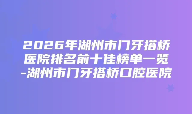 2026年湖州市门牙搭桥医院排名前十佳榜单一览-湖州市门牙搭桥口腔医院