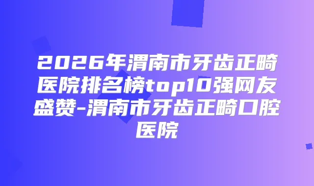 2026年渭南市牙齿正畸医院排名榜top10强网友盛赞-渭南市牙齿正畸口腔医院