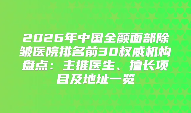 2026年中国全颜面部除皱医院排名前30机构盘点:主推医生、擅长项目及地址一览