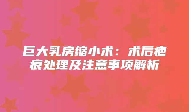 巨大乳房缩小术：术后疤痕处理及注意事项解析