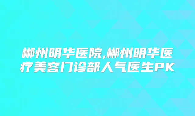 郴州明华医院,郴州明华医疗美容门诊部人气医生PK