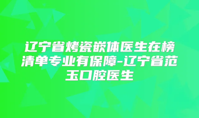 辽宁省烤瓷嵌体医生在榜清单专业有保障-辽宁省范玉口腔医生