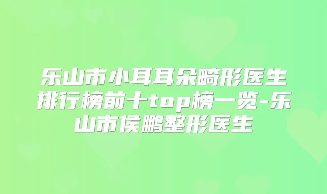 乐山市小耳耳朵畸形医生排行榜前十top榜一览-乐山市侯鹏整形医生