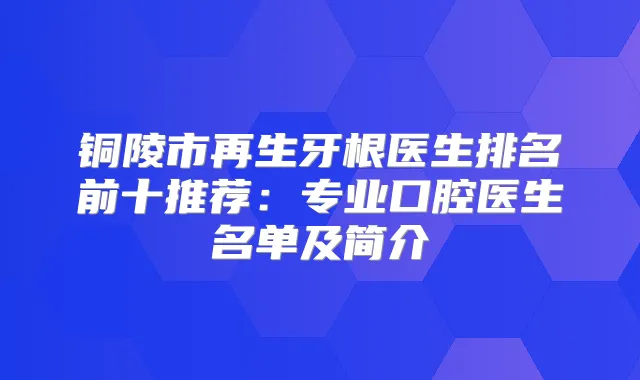 铜陵市再生牙根医生排名前十推荐：专业口腔医生名单及简介