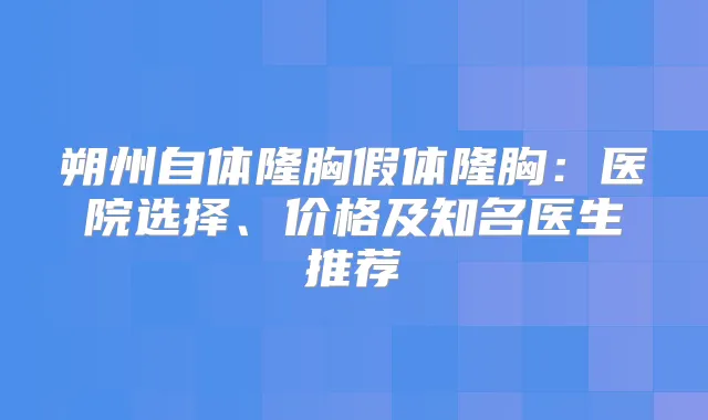 朔州自体隆胸假体隆胸：医院选择、价格及知名医生推荐