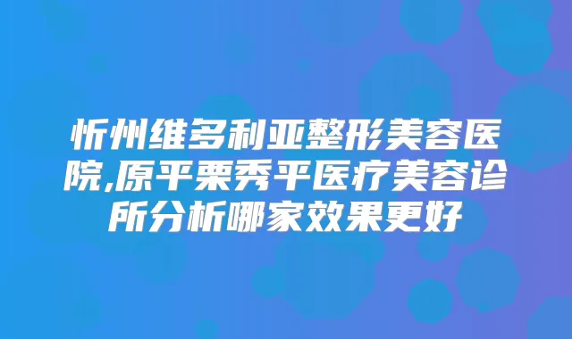 忻州维多利亚整形美容医院,原平栗秀平医疗美容诊所分析哪家效果更好