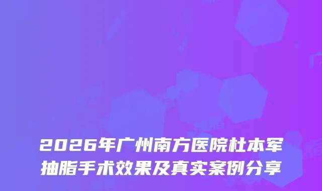 2026年广州南方医院杜本军抽脂手术效果及真实案例分享