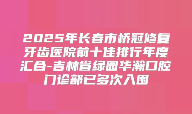 2025年长春市桥冠修复牙齿医院前十佳排行年度汇合-吉林省绿园华瀚口腔门诊部已多次入围