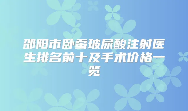 邵阳市卧蚕玻尿酸注射医生排名前十及手术价格一览