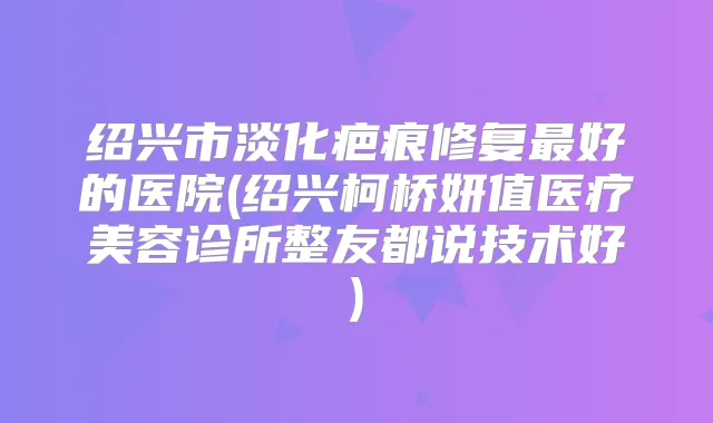 绍兴市淡化疤痕修复好的医院(绍兴柯桥妍值医疗美容诊所整友都说技术好)