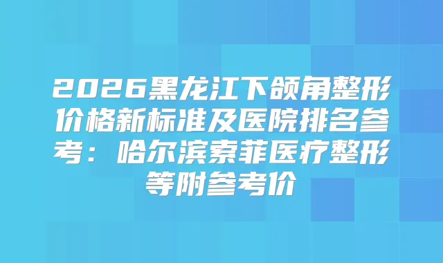 2026黑龙江下颌角整形价格新标准及医院排名参考:哈尔滨索菲医疗整形等附参考价