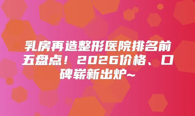乳房再造整形医院排名前五盘点！2026价格、口碑崭新出炉~
