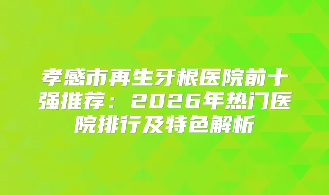 孝感市再生牙根医院前十强推荐：2026年热门医院排行及特色解析