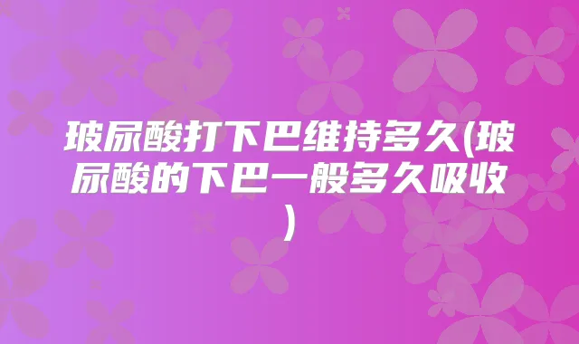 玻尿酸打下巴维持多久(玻尿酸的下巴一般多久吸收)