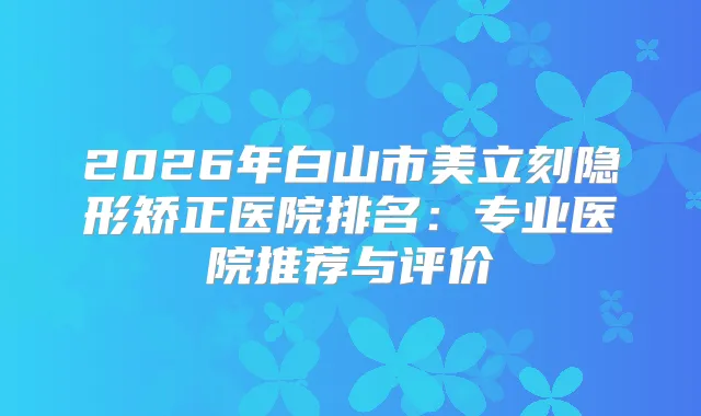 2026年白山市美立刻隐形矫正医院排名:专业医院推荐与评价