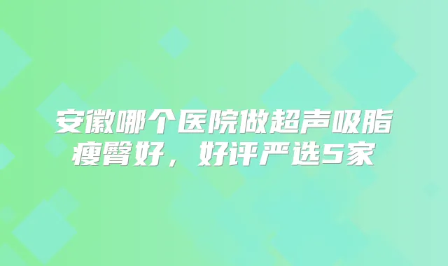 安徽哪个医院做超声吸脂瘦臀好,好评严选5家