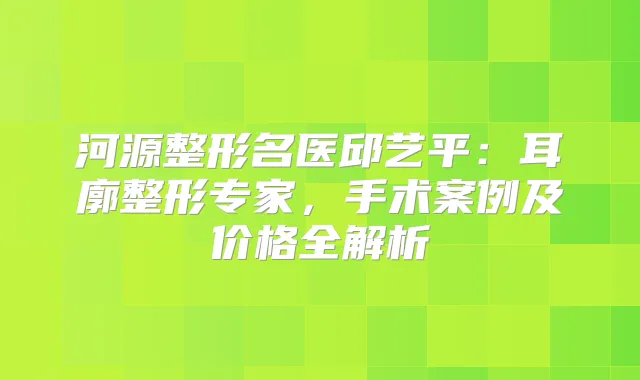 河源整形名医邱艺平：耳廓整形专家，手术案例及价格全解析