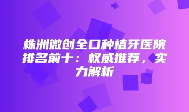 株洲微创全口种植牙医院排名前十:推荐,实力解析