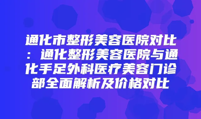 通化市整形美容医院对比：通化整形美容医院与通化手足外科医疗美容门诊部全面解析及价格对比