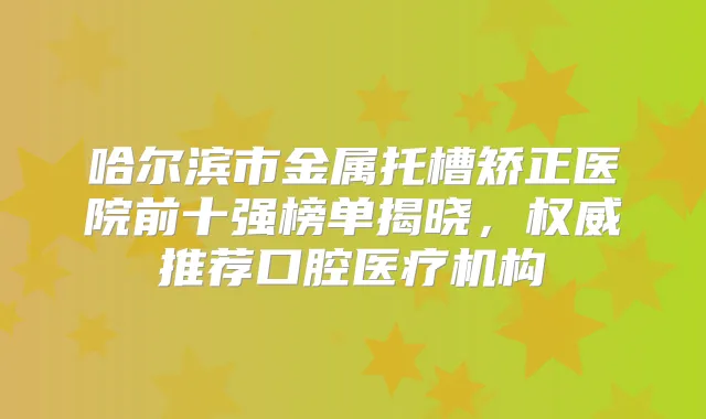 哈尔滨市金属托槽矫正医院前十强榜单揭晓,推荐口腔医疗机构