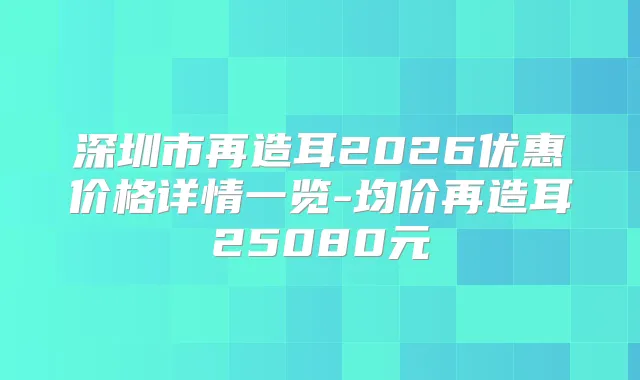 深圳市再造耳2026优惠价格详情一览-均价再造耳25080元