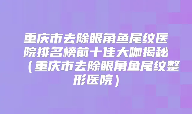 重庆市去除眼角鱼尾纹医院排名榜前十佳大咖揭秘（重庆市去除眼角鱼尾纹整形医院）
