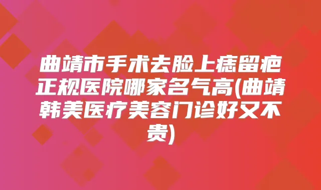 曲靖市手术去脸上痣留疤正规医院哪家名气高(曲靖韩美医疗美容门诊好又不贵)