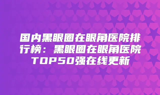 国内黑眼圈在眼角医院排行榜:黑眼圈在眼角医院TOP50强在线更新
