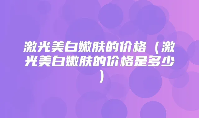 激光美白嫩肤的价格（激光美白嫩肤的价格是多少）