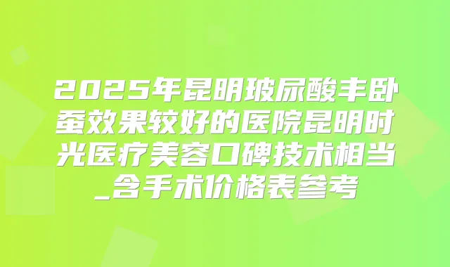 2025年昆明玻尿酸丰卧蚕效果较好的医院昆明时光医疗美容口碑技术相当_含手术价格表参考