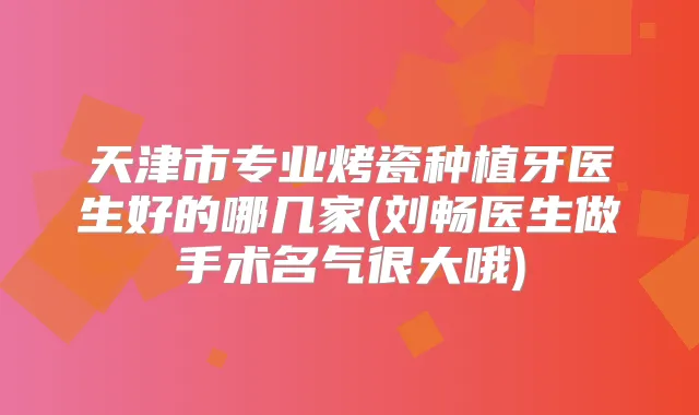 天津市专业烤瓷种植牙医生好的哪几家(刘畅医生做手术名气很大哦)