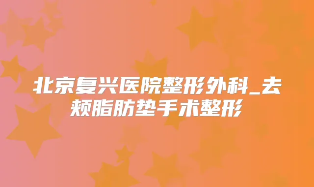 北京复兴医院整形外科_去颊脂肪垫手术整形