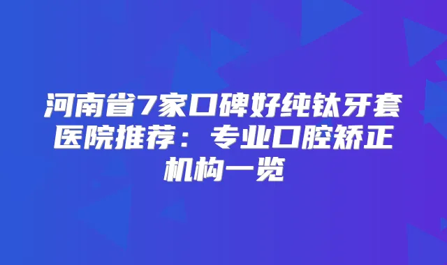河南省7家口碑好纯钛牙套医院推荐：专业口腔矫正机构一览