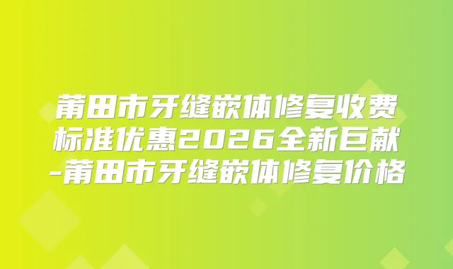 莆田市牙缝嵌体修复收费标准优惠2026全新巨献-莆田市牙缝嵌体修复价格